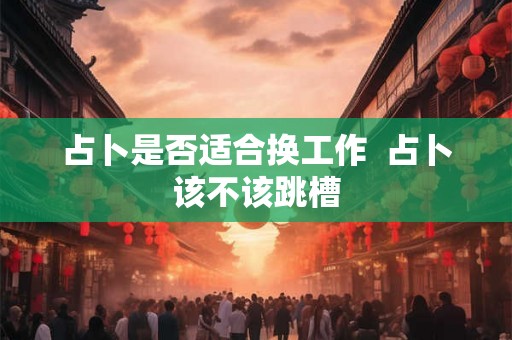 占卜是否适合换工作  占卜该不该跳槽