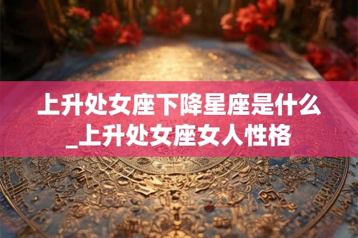 上升处女座下降星座是什么_上升处女座女人性格 上升处女座下降星座是什么_上升处女座女人性格