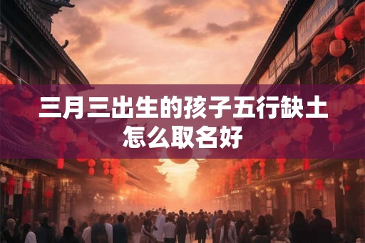三月三出生的孩子五行缺土怎么取名好 三月三出生的孩子五行缺土怎么取名好