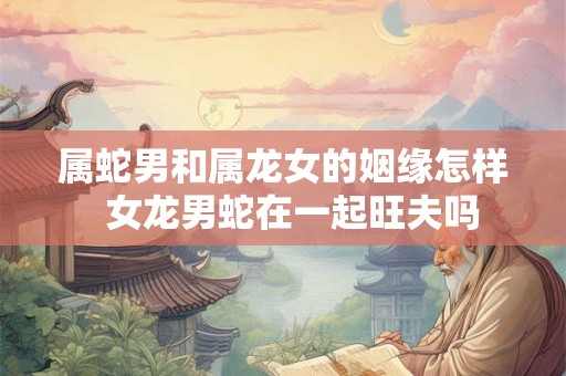 属蛇男和属龙女的姻缘怎样 女龙男蛇在一起旺夫吗 属蛇男和属龙女的姻缘怎样 女龙男蛇在一起旺夫吗