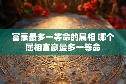 富豪最多一等命的属相 哪个属相富豪最多一等命