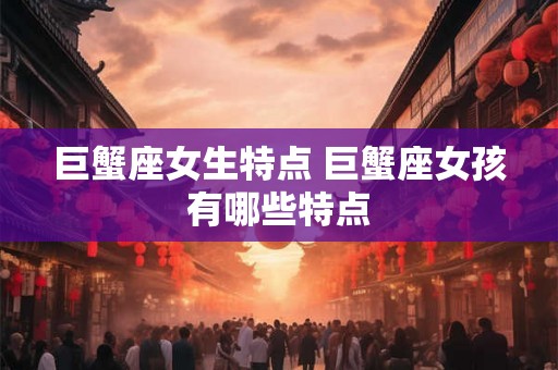 巨蟹座女生特点 巨蟹座女孩有哪些特点 巨蟹座女生特点 巨蟹座女孩有哪些特点