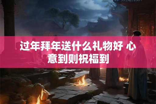 过年拜年送什么礼物好 心意到则祝福到