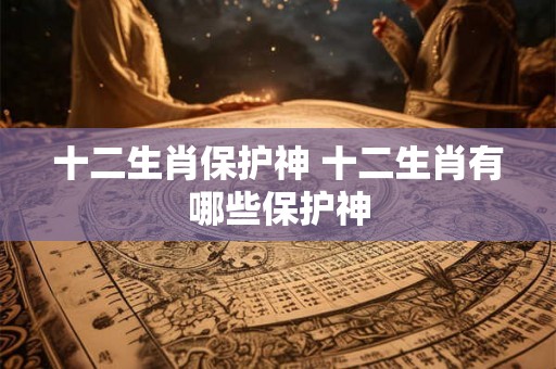 十二生肖保护神 十二生肖有哪些保护神 十二生肖保护神 十二生肖有哪些保护神