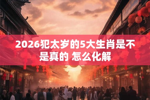 2026犯太岁的5大生肖是不是真的 怎么化解 2026犯太岁的5大生肖是不是真的 怎么化解