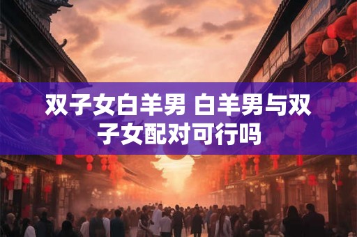 双子女白羊男 白羊男与双子女配对可行吗 双子女白羊男 白羊男与双子女配对可行吗