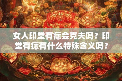 女人印堂有痣会克夫吗?印堂有痣有什么特殊含义吗? 女人印堂有痣会克夫吗?印堂有痣有什么特殊含义吗?