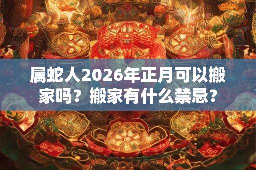 属蛇人2026年正月可以搬家吗？搬家有什么禁忌？