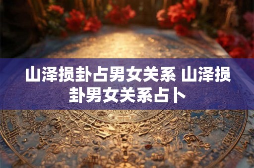 山泽损卦占男女关系 山泽损卦男女关系占卜 山泽损卦占男女关系 山泽损卦男女关系占卜