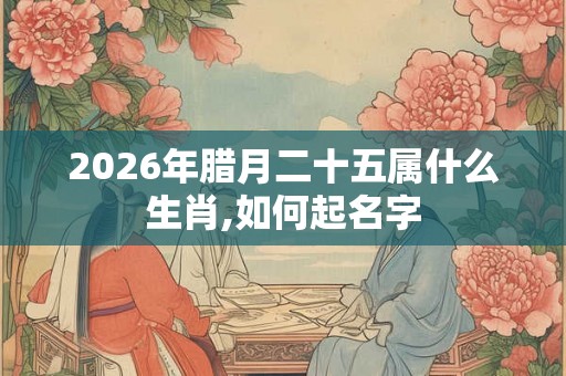 2026年腊月二十五属什么生肖,如何起名字 2026年腊月二十五属什么生肖,如何起名字