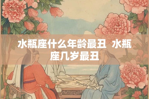 水瓶座什么年龄最丑  水瓶座几岁最丑