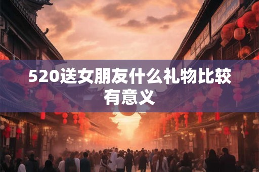 520送女朋友什么礼物比较有意义 520送女朋友什么礼物比较有意义