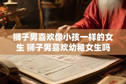 狮子男喜欢像小孩一样的女生 狮子男喜欢幼稚女生吗