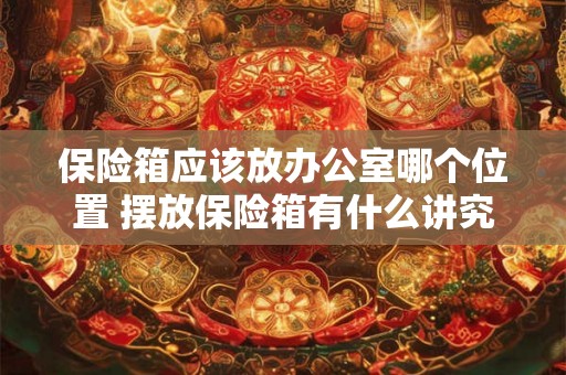 保险箱应该放办公室哪个位置 摆放保险箱有什么讲究