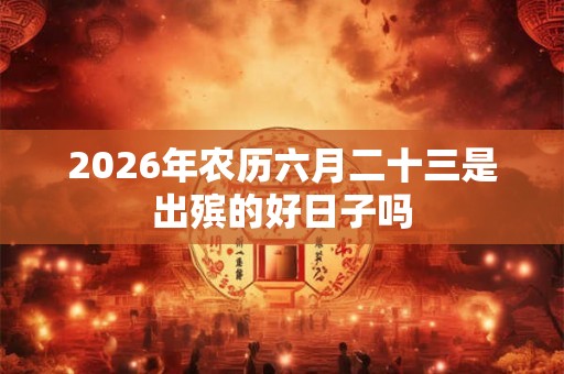 2026年农历六月二十三是出殡的好日子吗 2026年农历六月二十三是出殡的好日子吗