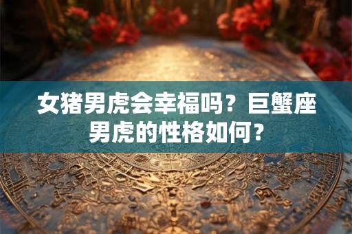 女猪男虎会幸福吗？巨蟹座男虎的性格如何？