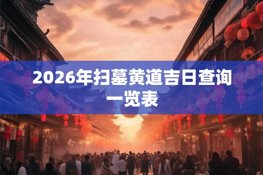 2026年扫墓黄道吉日查询一览表 2026年扫墓黄道吉日查询一览表