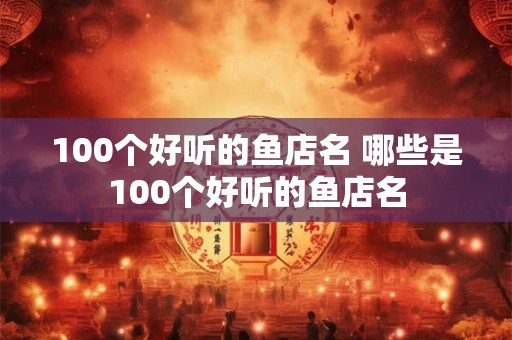 100个好听的鱼店名 哪些是100个好听的鱼店名 100个好听的鱼店名 哪些是100个好听的鱼店名