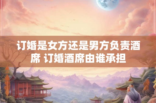 订婚是女方还是男方负责酒席 订婚酒席由谁承担