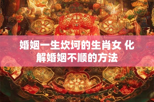 婚姻一生坎坷的生肖女 化解婚姻不顺的方法 婚姻一生坎坷的生肖女 化解婚姻不顺的方法