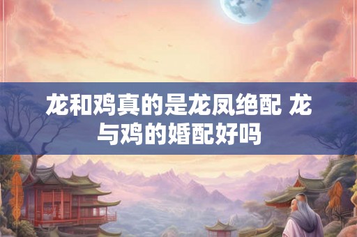 龙和鸡真的是龙凤绝配 龙与鸡的婚配好吗
