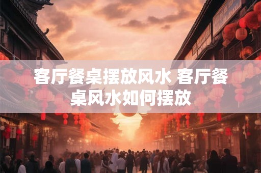 客厅餐桌摆放风水 客厅餐桌风水如何摆放