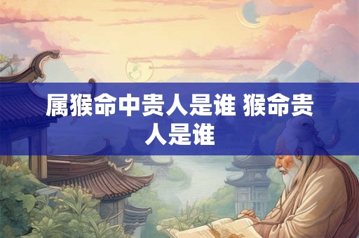 属猴命中贵人是谁 猴命贵人是谁 属猴命中贵人是谁 猴命贵人是谁