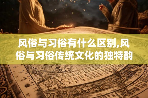 风俗与习俗有什么区别,风俗与习俗传统文化的独特韵味