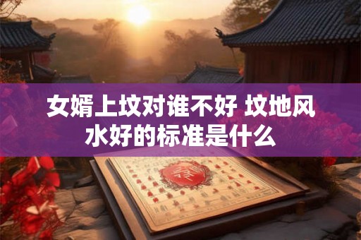 女婿上坟对谁不好 坟地风水好的标准是什么