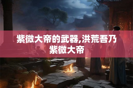 紫微大帝的武器,洪荒吾乃紫微大帝 紫微大帝的武器,洪荒吾乃紫微大帝