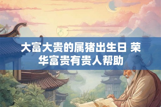 大富大贵的属猪出生日 荣华富贵有贵人帮助