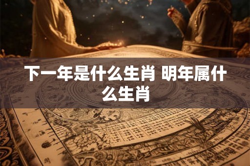 下一年是什么生肖 明年属什么生肖 下一年是什么生肖 明年属什么生肖
