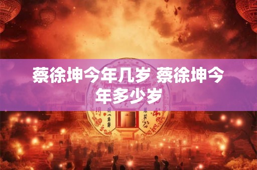 蔡徐坤今年几岁 蔡徐坤今年多少岁