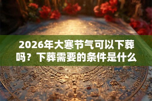 2026年大寒节气可以下葬吗？下葬需要的条件是什么？