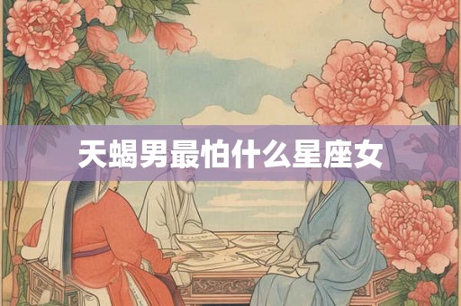 天蝎男最怕什么星座女 天蝎男最怕什么星座女