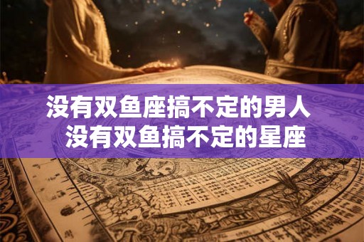 没有双鱼座搞不定的男人  没有双鱼搞不定的星座