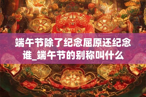 端午节除了纪念屈原还纪念谁_端午节的别称叫什么