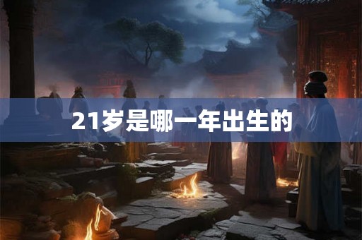 21岁是哪一年出生的 21岁是哪一年出生的