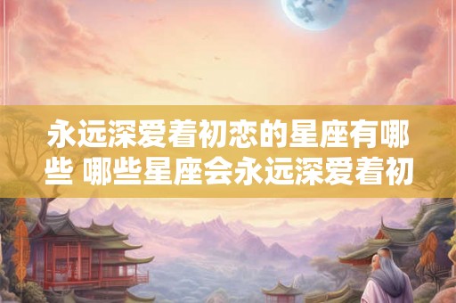 永远深爱着初恋的星座有哪些 哪些星座会永远深爱着初恋