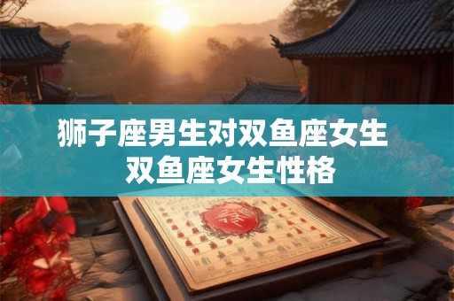 狮子座男生对双鱼座女生  双鱼座女生性格