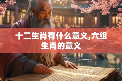 十二生肖有什么意义,六组生肖的意义 十二生肖有什么意义,六组生肖的意义