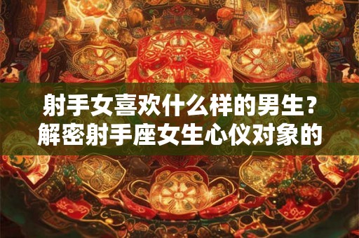 射手女喜欢什么样的男生？解密射手座女生心仪对象的三大特点