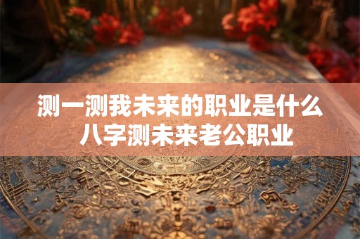 测一测我未来的职业是什么  八字测未来老公职业