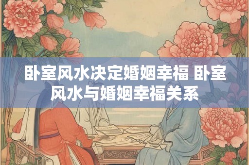 卧室风水决定婚姻幸福 卧室风水与婚姻幸福关系