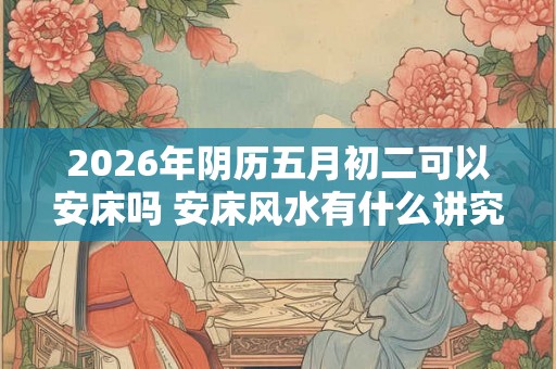 2026年阴历五月初二可以安床吗 安床风水有什么讲究