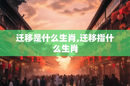 迁移是什么生肖,迁移指什么生肖