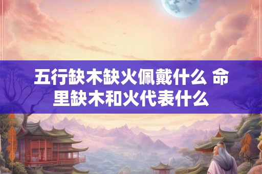 五行缺木缺火佩戴什么 命里缺木和火代表什么 五行缺木缺火佩戴什么 命里缺木和火代表什么