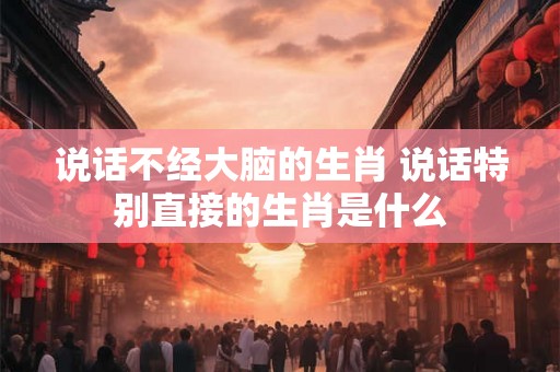 说话不经大脑的生肖 说话特别直接的生肖是什么