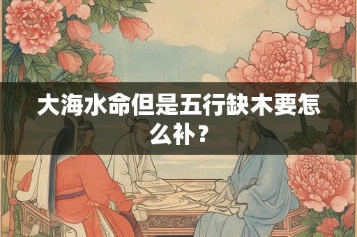大海水命但是五行缺木要怎么补？