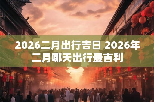 2026二月出行吉日 2026年二月哪天出行最吉利